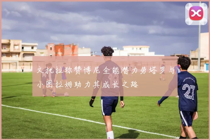 文托拉称赞博尼全能潜力劳塔罗与小图拉姆助力其成长之路