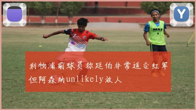 利物浦前球员称廷伯非常适合红军但阿森纳unlikely放人