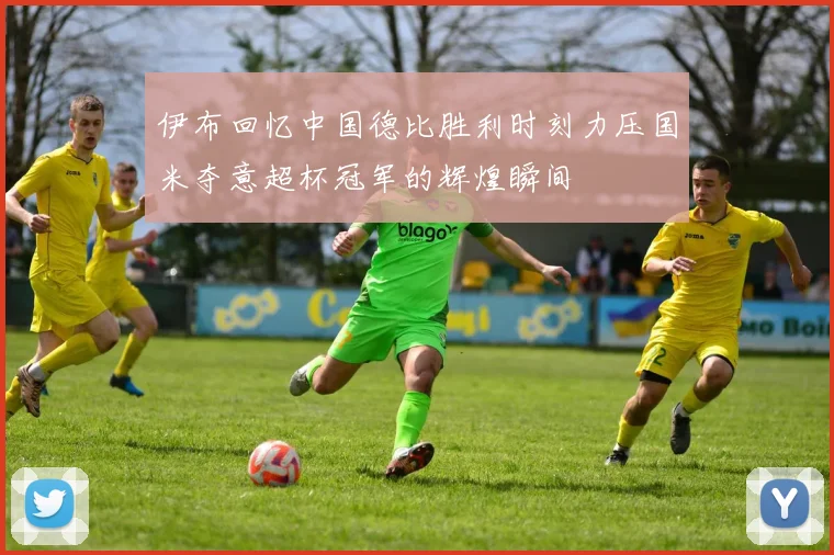 伊布回忆中国德比胜利时刻力压国米夺意超杯冠军的辉煌瞬间