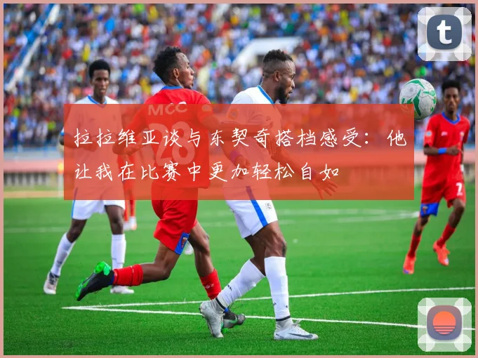 拉拉维亚谈与东契奇搭档感受：他让我在比赛中更加轻松自如