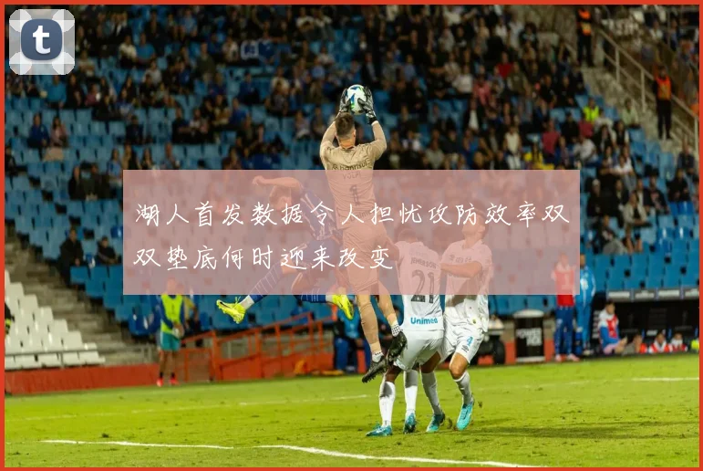 湖人首发数据令人担忧攻防效率双双垫底何时迎来改变