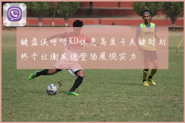 键盘侠呼吁KD休息乌度卡关键时刻终于让谢泼德登场展现实力