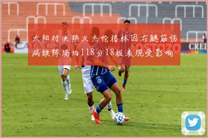 太阳对决热火杰伦格林因右腿筋伤病缺阵场均118分18板表现受影响