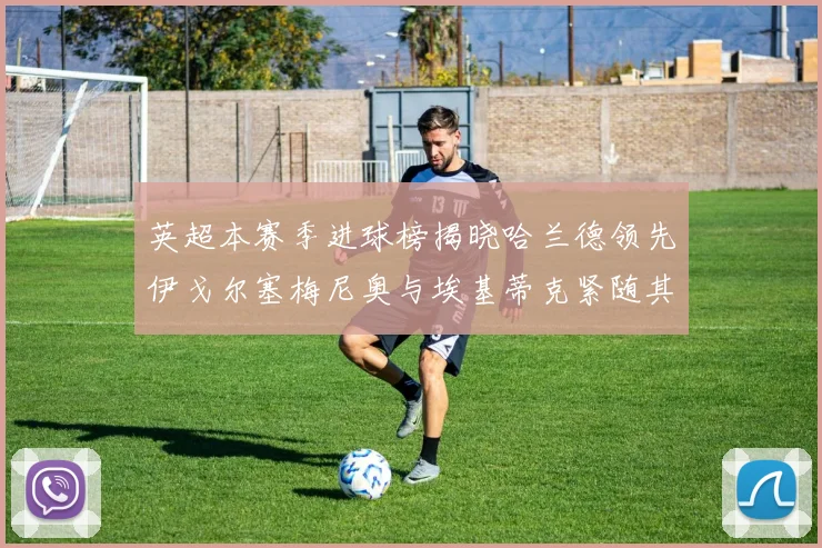 英超本赛季进球榜揭晓哈兰德领先伊戈尔塞梅尼奥与埃基蒂克紧随其后