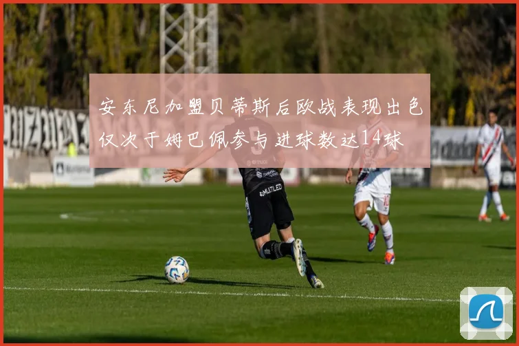 安东尼加盟贝蒂斯后欧战表现出色仅次于姆巴佩参与进球数达14球