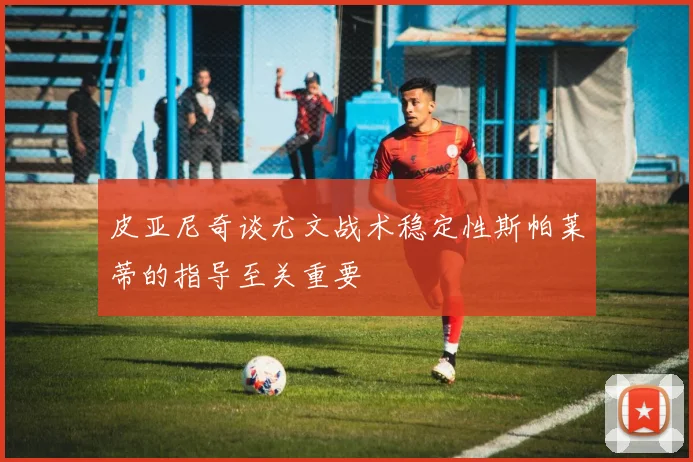 皮亚尼奇谈尤文战术稳定性斯帕莱蒂的指导至关重要