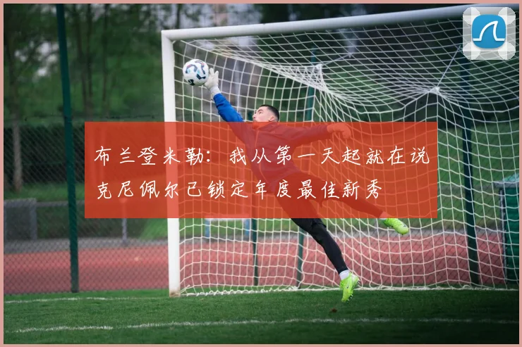 布兰登米勒：我从第一天起就在说克尼佩尔已锁定年度最佳新秀