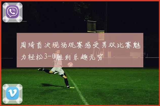 周琦首次现场观赛感受男双比赛魅力轻松3-0胜利乐趣无穷