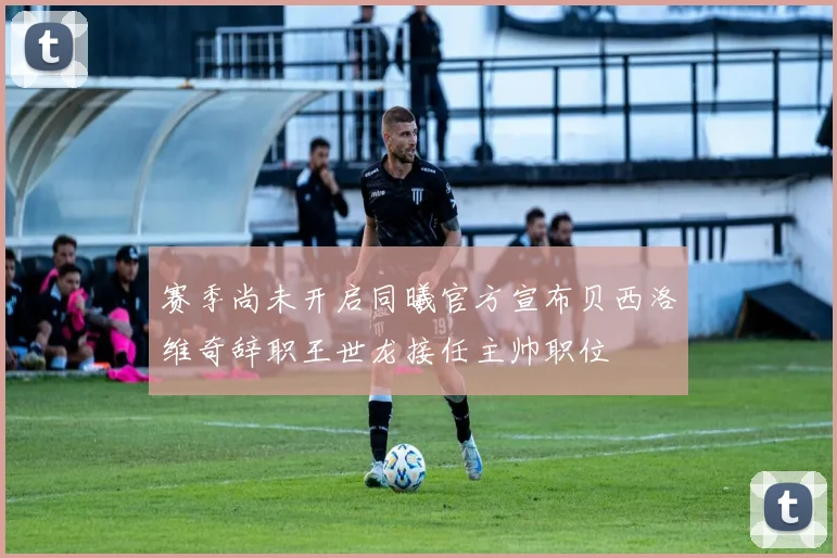 赛季尚未开启同曦官方宣布贝西洛维奇辞职王世龙接任主帅职位