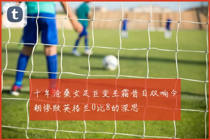 十年沧桑女足巨变王霜昔日双响今朝惨败英格兰0比8的深思