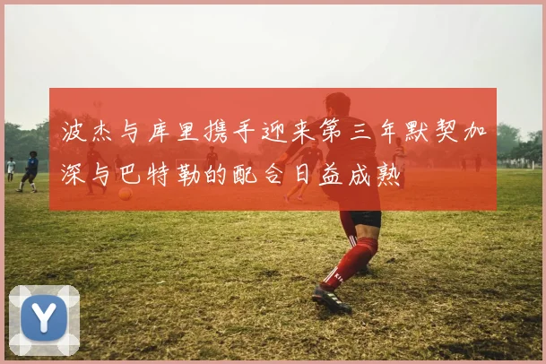 波杰与库里携手迎来第三年默契加深与巴特勒的配合日益成熟