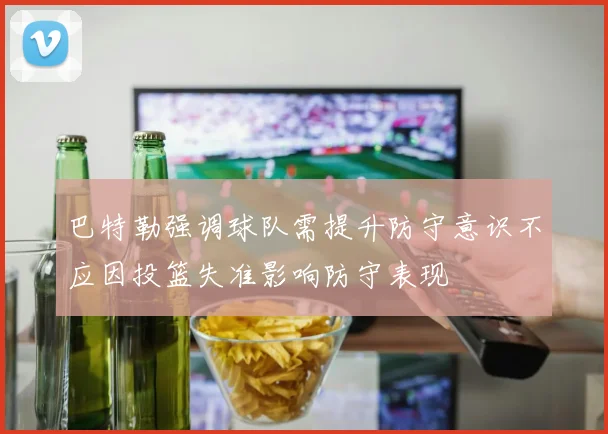巴特勒强调球队需提升防守意识不应因投篮失准影响防守表现