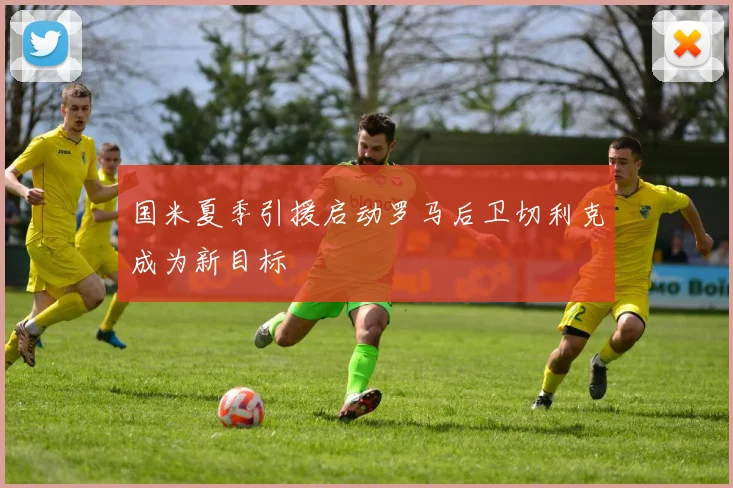 国米夏季引援启动罗马后卫切利克成为新目标