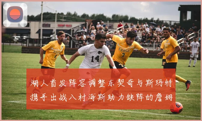 湖人首发阵容调整东契奇与斯玛特携手出战八村海斯助力缺阵的詹姆斯艾顿
