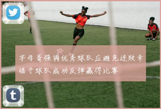 字母哥强调优秀球队应避免连败幸福于球队成功反弹赢得比赛