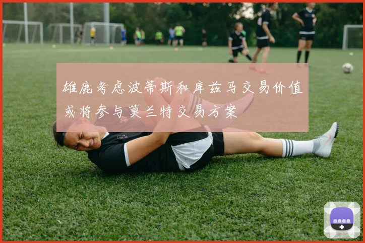 雄鹿考虑波蒂斯和库兹马交易价值或将参与莫兰特交易方案
