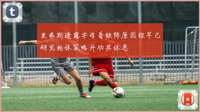 里弗斯透露字母哥缺阵原因称早已研究轮休策略并劝其休息