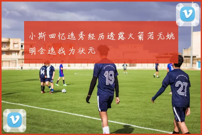 小斯回忆选秀经历透露火箭若无姚明会选我为状元