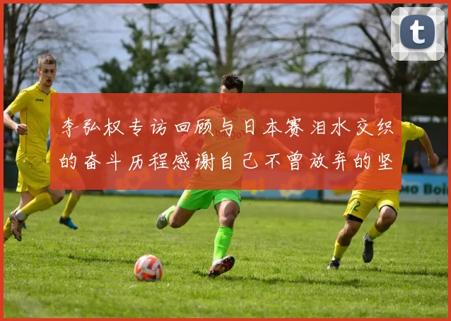 李弘权专访回顾与日本赛泪水交织的奋斗历程感谢自己不曾放弃的坚持