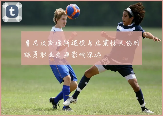 鲁尼谈斯通斯退役考虑震惊大伤对球员职业生涯影响深远