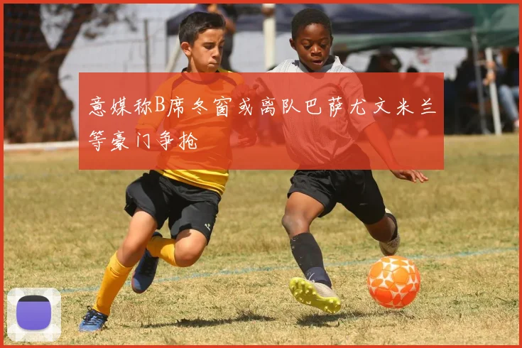 意媒称B席冬窗或离队巴萨尤文米兰等豪门争抢