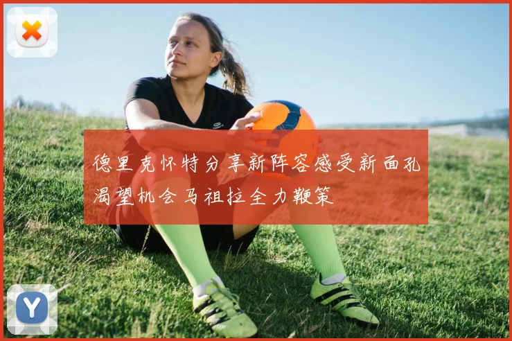 德里克怀特分享新阵容感受新面孔渴望机会马祖拉全力鞭策