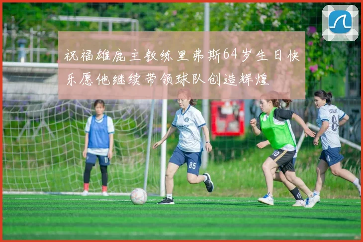 祝福雄鹿主教练里弗斯64岁生日快乐愿他继续带领球队创造辉煌