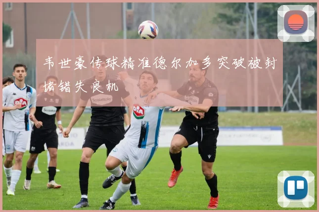 韦世豪传球精准德尔加多突破被封堵错失良机