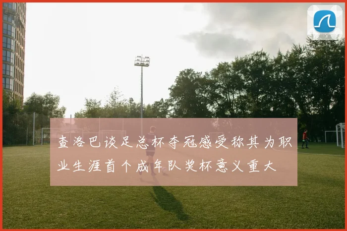查洛巴谈足总杯夺冠感受称其为职业生涯首个成年队奖杯意义重大