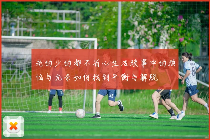 老的少的都不省心生活琐事中的烦恼与无奈如何找到平衡与解脱