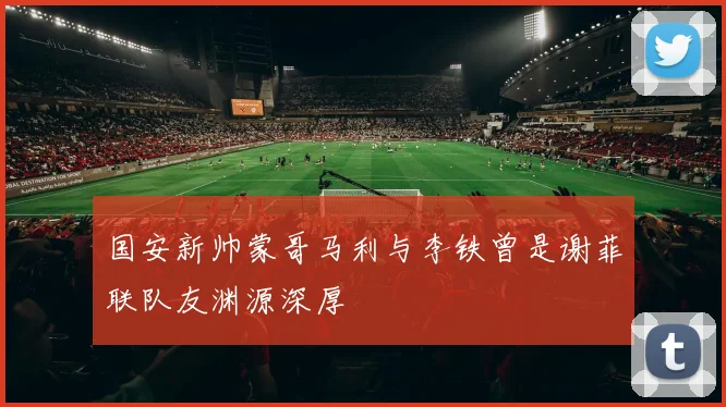 国安新帅蒙哥马利与李铁曾是谢菲联队友渊源深厚