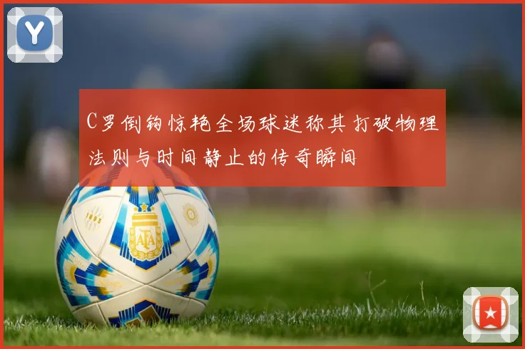 C罗倒钩惊艳全场球迷称其打破物理法则与时间静止的传奇瞬间