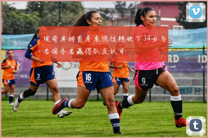 埃奇库姆首秀表现惊艳砍下34分与名宿齐名赢得队友认可