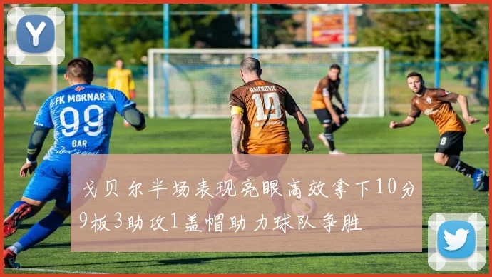 戈贝尔半场表现亮眼高效拿下10分9板3助攻1盖帽助力球队争胜