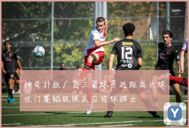 神奇扑救广岛三箭球员近距离头球攻门蹇韬极限反应将球捞出