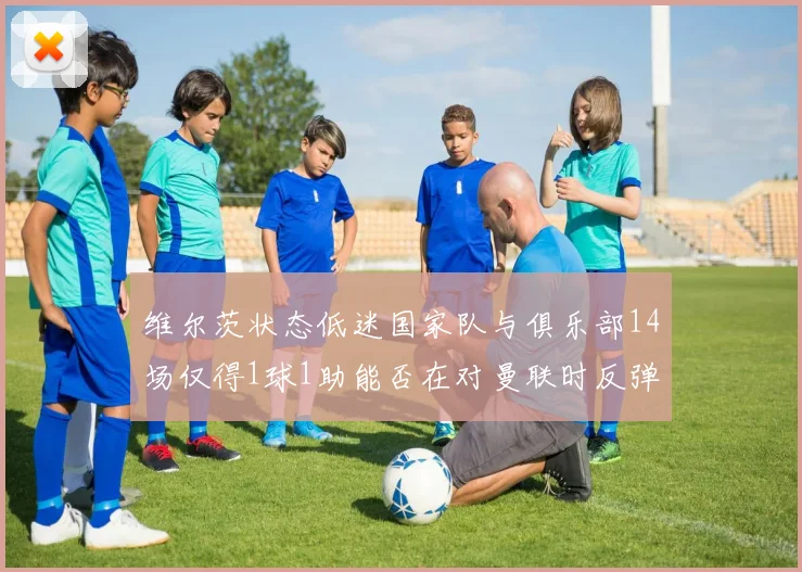 维尔茨状态低迷国家队与俱乐部14场仅得1球1助能否在对曼联时反弹