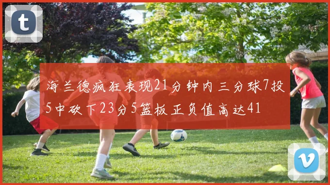 海兰德疯狂表现21分钟内三分球7投5中砍下23分5篮板正负值高达41
