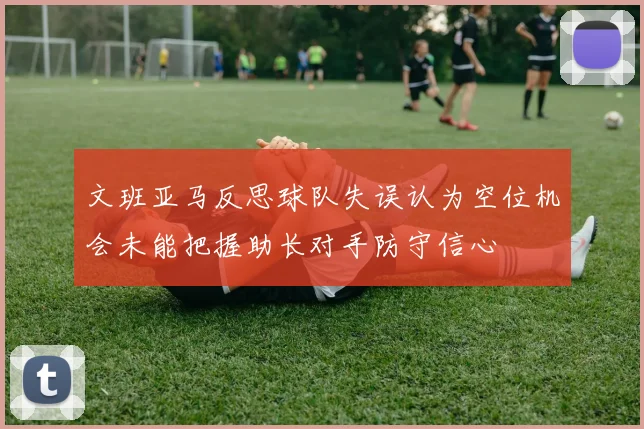 文班亚马反思球队失误认为空位机会未能把握助长对手防守信心