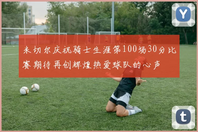 米切尔庆祝骑士生涯第100场30分比赛期待再创辉煌热爱球队的心声