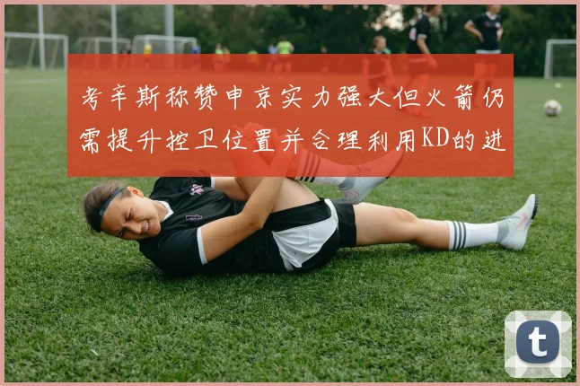考辛斯称赞申京实力强大但火箭仍需提升控卫位置并合理利用KD的进攻能力