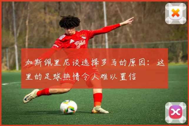 加斯佩里尼谈选择罗马的原因：这里的足球热情令人难以置信